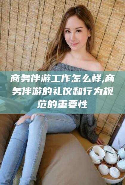 禹州商务伴游工作怎么样,商务伴游的礼仪和行为规范的重要性