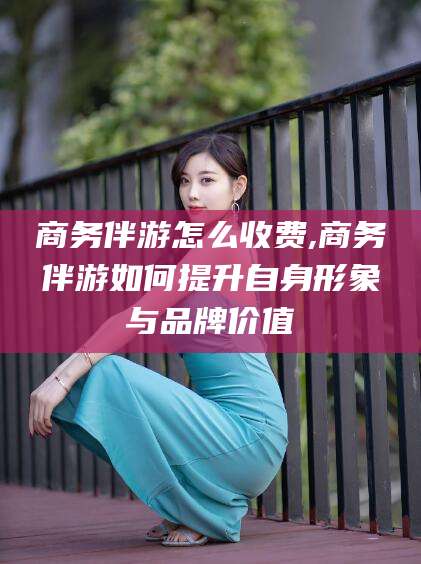 禹州商务伴游怎么收费,商务伴游如何提升自身形象与品牌价值