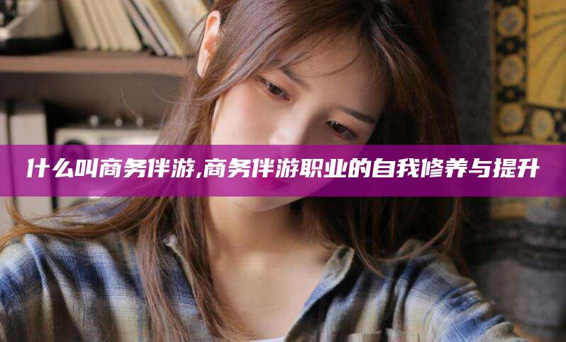 禹州什么叫商务伴游,商务伴游职业的自我修养与提升