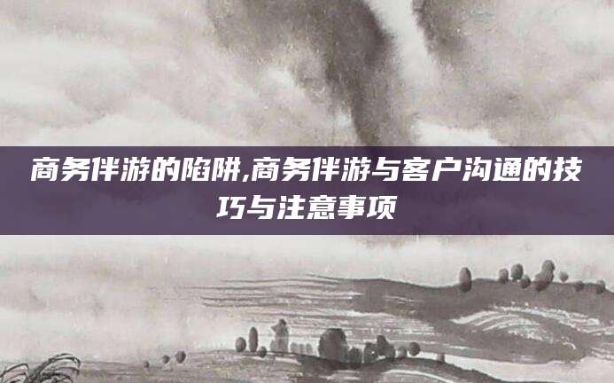 禹州商务伴游的陷阱,商务伴游与客户沟通的技巧与注意事项