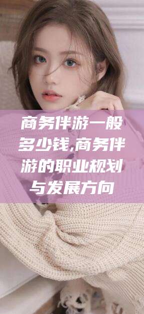 禹州商务伴游一般多少钱,商务伴游的职业规划与发展方向