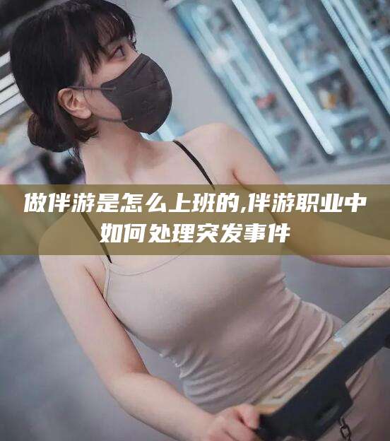禹州做伴游是怎么上班的,伴游职业中如何处理突发事件