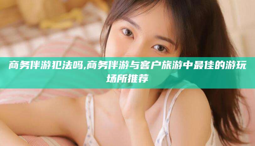 禹州商务伴游犯法吗,商务伴游与客户旅游中最佳的游玩场所推荐