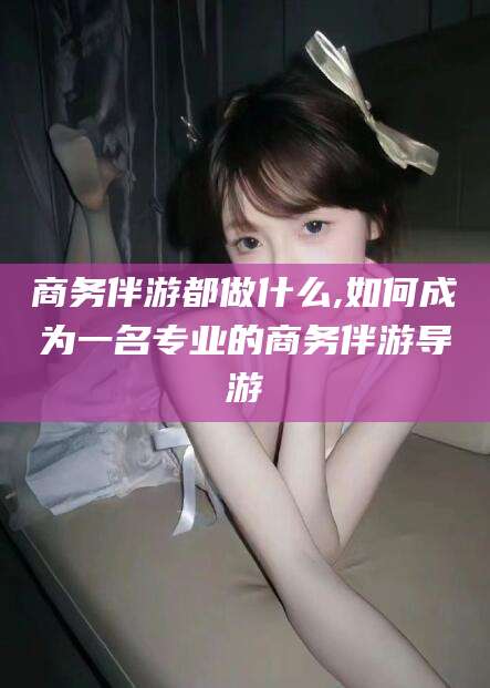 禹州商务伴游都做什么,如何成为一名专业的商务伴游导游