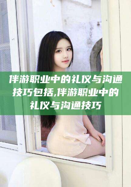 禹州伴游职业中的礼仪与沟通技巧包括,伴游职业中的礼仪与沟通技巧