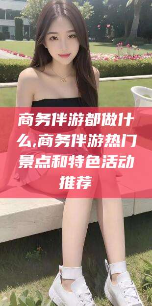 禹州商务伴游都做什么,商务伴游热门景点和特色活动推荐