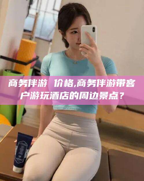 禹州商务伴游 价格,商务伴游带客户游玩酒店的周边景点？