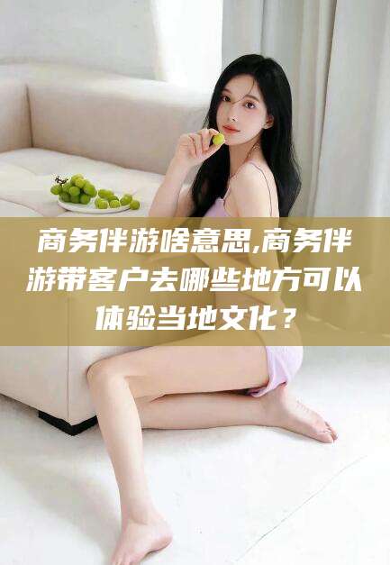 禹州商务伴游啥意思,商务伴游带客户去哪些地方可以体验当地文化？