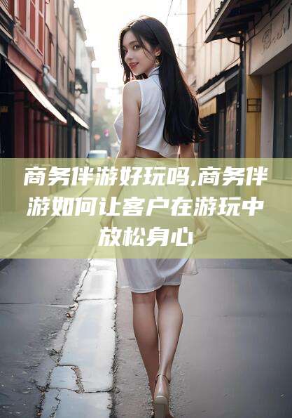 禹州商务伴游好玩吗,商务伴游如何让客户在游玩中放松身心