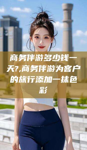 禹州商务伴游多少钱一天?,商务伴游为客户的旅行添加一抹色彩