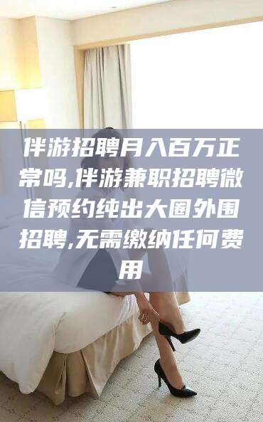 禹州伴游招聘月入百万正常吗,伴游兼职招聘微信预约纯出大圈外围招聘,无需缴纳任何费用