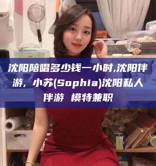 禹州沈阳陪唱多少钱一小时,沈阳伴游,贠小苏(Sophia)沈阳私人伴游 模特兼职