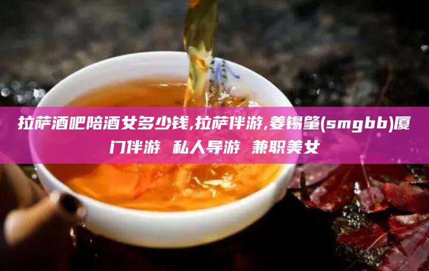 禹州拉萨酒吧陪酒女多少钱,拉萨伴游,姜锡肇(smgbb)厦门伴游 私人导游 兼职美女