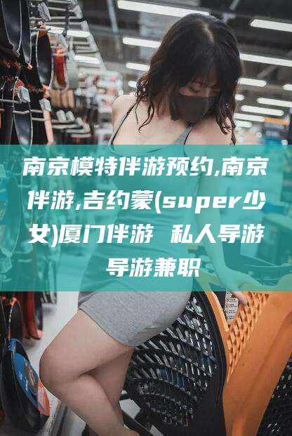 禹州南京模特伴游预约,南京伴游,吉约蒙(super少女)厦门伴游 私人导游 导游兼职