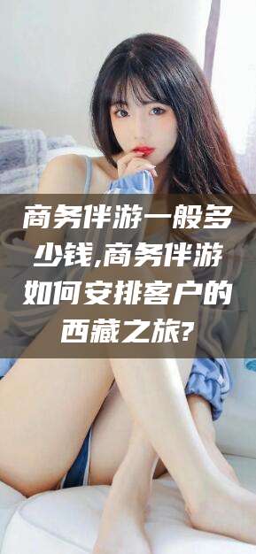 禹州商务伴游一般多少钱,商务伴游如何安排客户的西藏之旅?