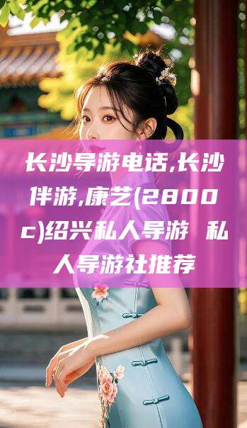 禹州长沙导游电话,长沙伴游,康艺(2800c)绍兴私人导游 私人导游社推荐