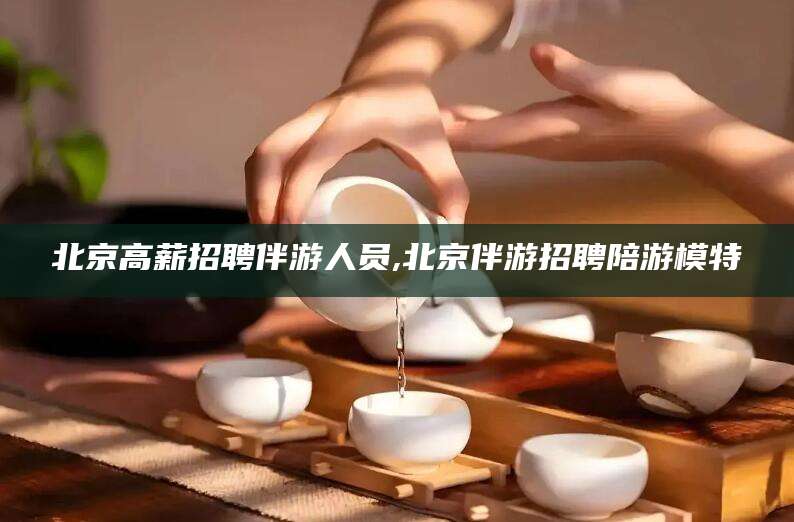 禹州北京高薪招聘伴游人员,北京伴游招聘陪游模特