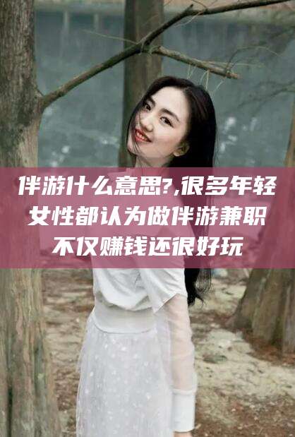 禹州伴游什么意思?,很多年轻女性都认为做伴游兼职不仅赚钱还很好玩