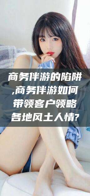 禹州商务伴游的陷阱,商务伴游如何带领客户领略各地风土人情?