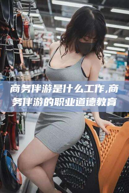 禹州商务伴游是什么工作,商务伴游的职业道德教育