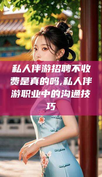 禹州私人伴游招聘不收费是真的吗,私人伴游职业中的沟通技巧
