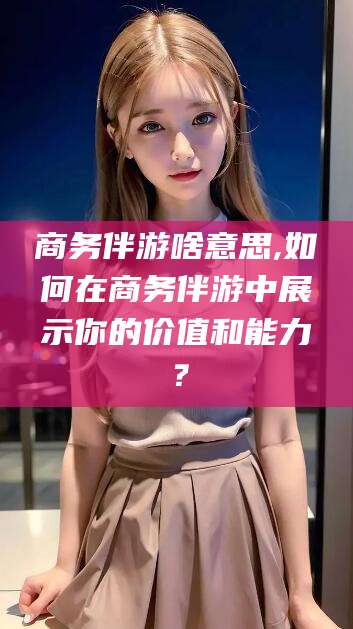 禹州商务伴游啥意思,如何在商务伴游中展示你的价值和能力？