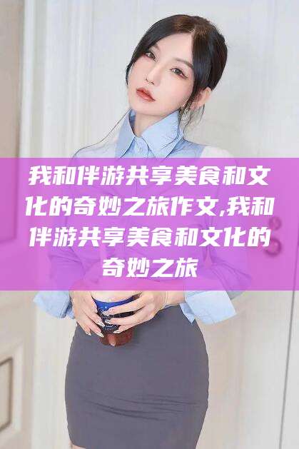禹州我和伴游共享美食和文化的奇妙之旅作文,我和伴游共享美食和文化的奇妙之旅