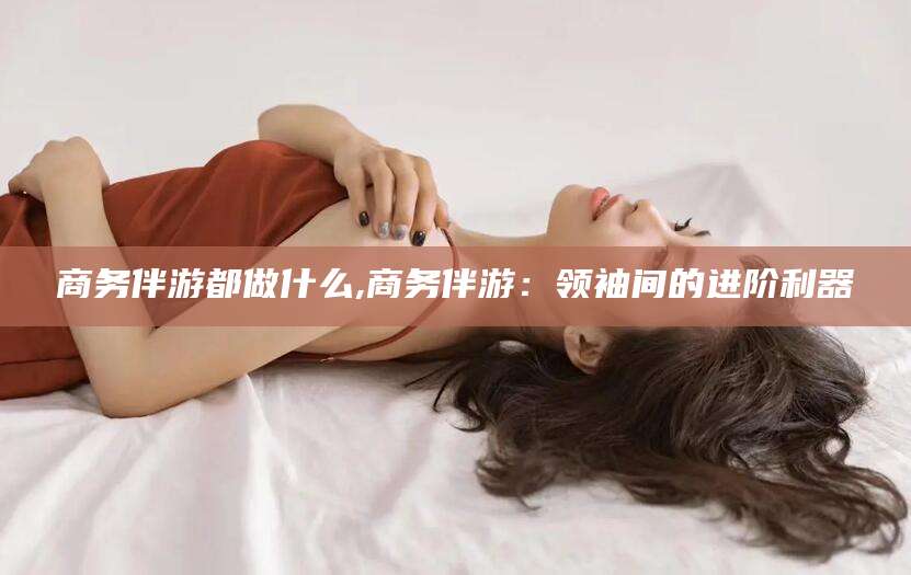 禹州商务伴游都做什么,商务伴游：领袖间的进阶利器