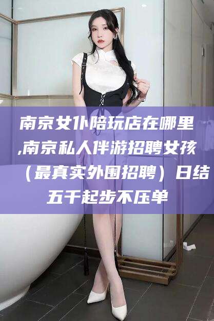 禹州南京女仆陪玩店在哪里,南京私人伴游招聘女孩（最真实外围招聘）日结五千起步不压单