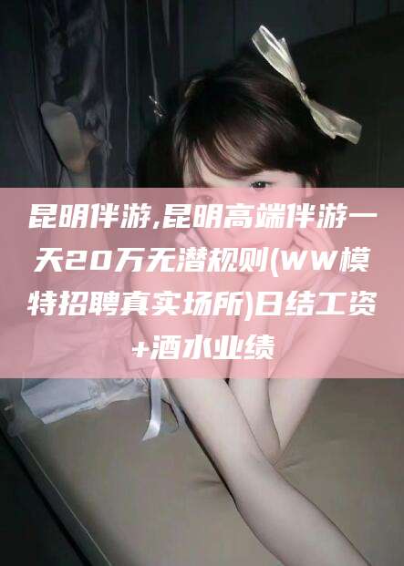 禹州昆明伴游,昆明高端伴游一天20万无潜规则(WW模特招聘真实场所)日结工资+酒水业绩