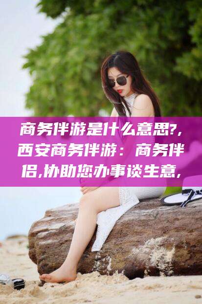 禹州商务伴游是什么意思?,西安商务伴游：商务伴侣,协助您办事谈生意,