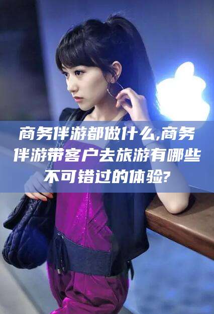 禹州商务伴游都做什么,商务伴游带客户去旅游有哪些不可错过的体验?