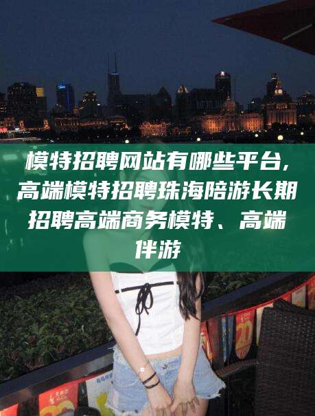 禹州模特招聘网站有哪些平台,高端模特招聘珠海陪游长期招聘高端商务模特、高端伴游