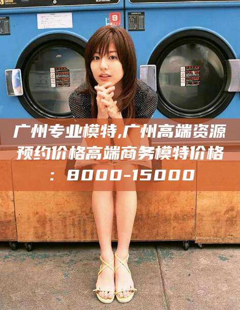禹州广州专业模特,广州高端资源预约价格高端商务模特价格：8000-15000