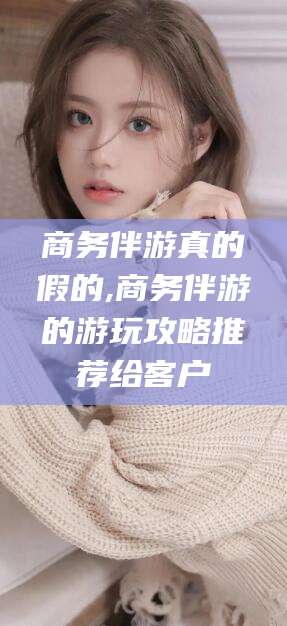 禹州商务伴游真的假的,商务伴游的游玩攻略推荐给客户