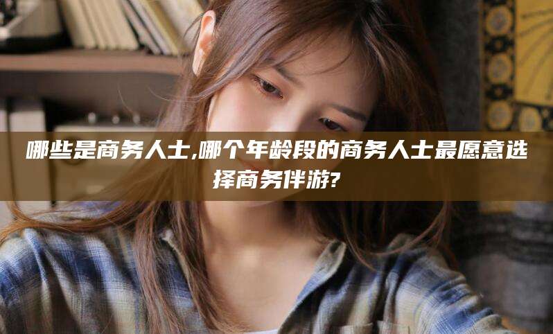 禹州哪些是商务人士,哪个年龄段的商务人士最愿意选择商务伴游?