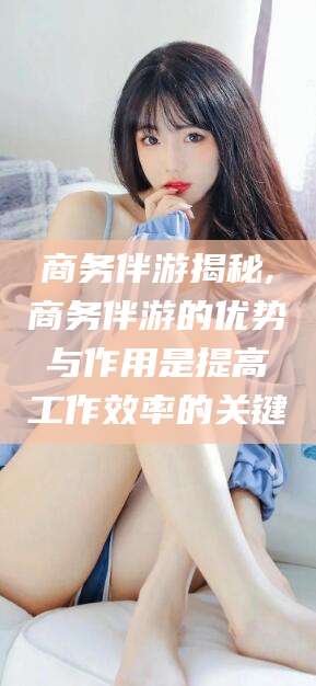 禹州商务伴游揭秘,商务伴游的优势与作用是提高工作效率的关键